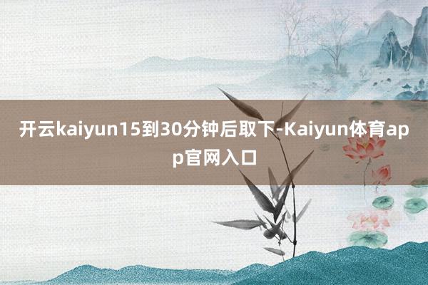 开云kaiyun15到30分钟后取下-Kaiyun体育app官网入口