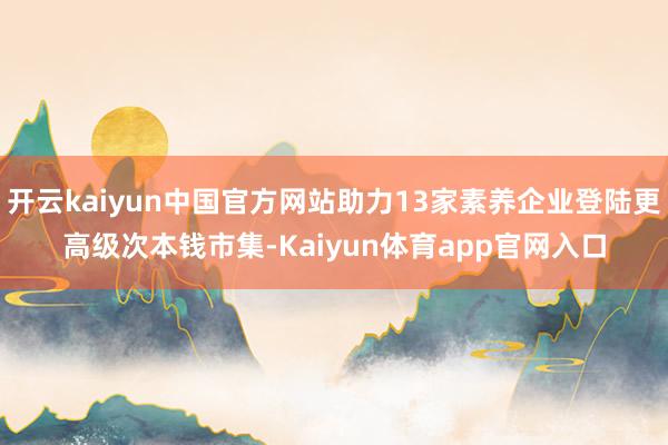 开云kaiyun中国官方网站助力13家素养企业登陆更高级次本钱市集-Kaiyun体育app官网入口