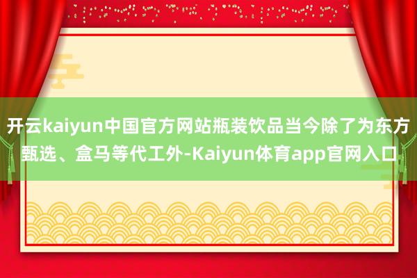 开云kaiyun中国官方网站瓶装饮品当今除了为东方甄选、盒马等代工外-Kaiyun体育app官网入口