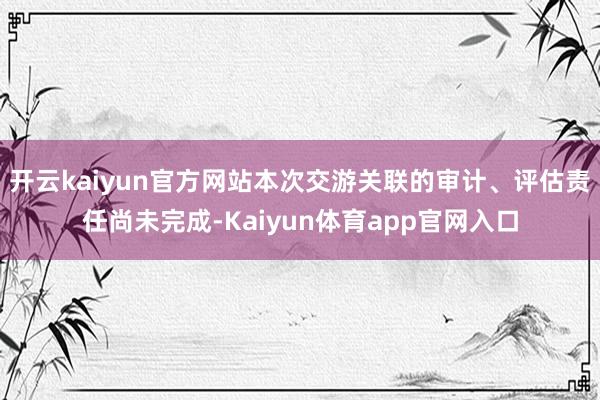 开云kaiyun官方网站本次交游关联的审计、评估责任尚未完成-Kaiyun体育app官网入口