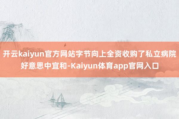 开云kaiyun官方网站字节向上全资收购了私立病院好意思中宜和-Kaiyun体育app官网入口