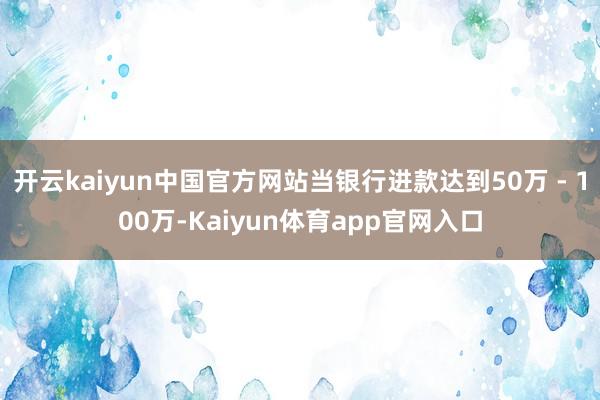 开云kaiyun中国官方网站当银行进款达到50万 - 100万-Kaiyun体育app官网入口