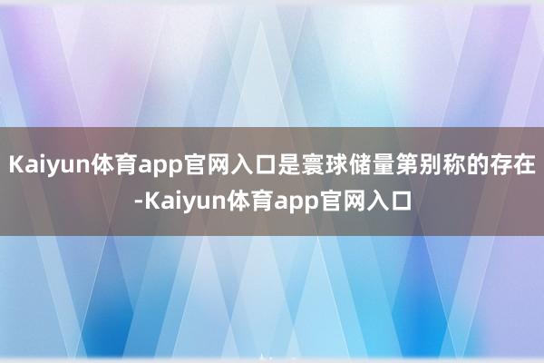 Kaiyun体育app官网入口是寰球储量第别称的存在-Kaiyun体育app官网入口
