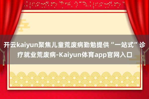 开云kaiyun聚焦儿童荒废病勤勉提供“一站式”诊疗就业荒废病-Kaiyun体育app官网入口