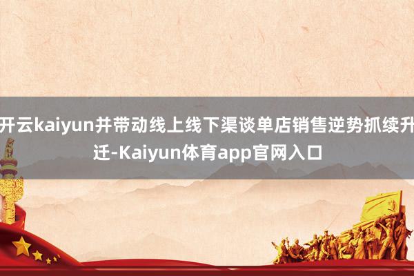 开云kaiyun并带动线上线下渠谈单店销售逆势抓续升迁-Kaiyun体育app官网入口