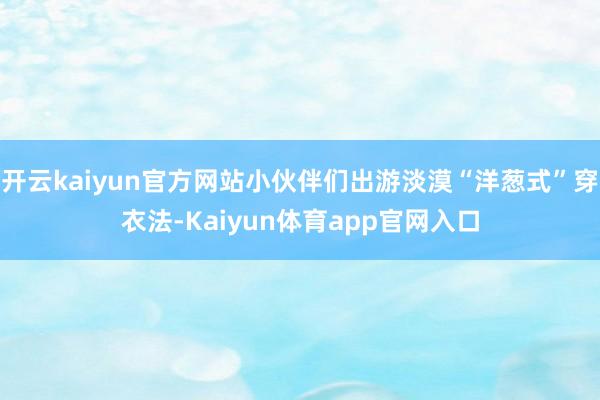 开云kaiyun官方网站小伙伴们出游淡漠“洋葱式”穿衣法-Kaiyun体育app官网入口