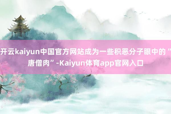 开云kaiyun中国官方网站成为一些积恶分子眼中的“唐僧肉”-Kaiyun体育app官网入口