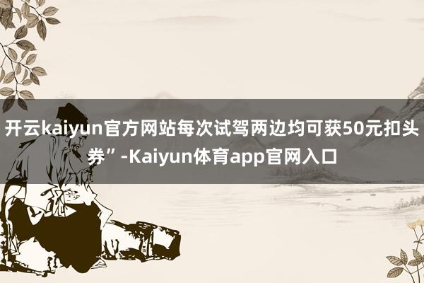 开云kaiyun官方网站每次试驾两边均可获50元扣头券”-Kaiyun体育app官网入口
