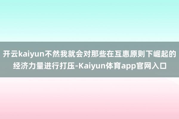 开云kaiyun不然我就会对那些在互惠原则下崛起的经济力量进行打压-Kaiyun体育app官网入口