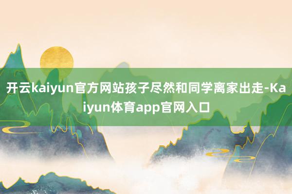 开云kaiyun官方网站孩子尽然和同学离家出走-Kaiyun体育app官网入口