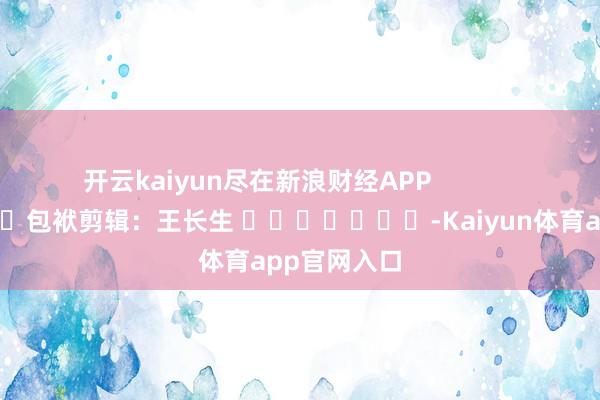 开云kaiyun尽在新浪财经APP            						包袱剪辑：王长生 							-Kaiyun体育app官网入口
