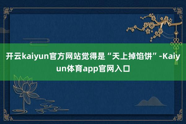 开云kaiyun官方网站觉得是“天上掉馅饼”-Kaiyun体育app官网入口