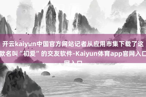 开云kaiyun中国官方网站记者从应用市集下载了这款名叫“初爱”的交友软件-Kaiyun体育app官网入口
