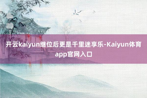 开云kaiyun继位后更是千里迷享乐-Kaiyun体育app官网入口