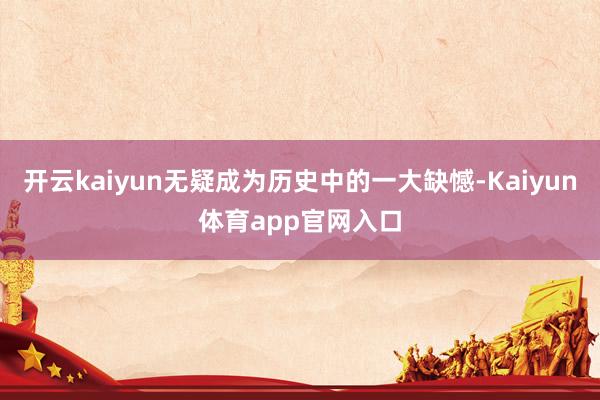 开云kaiyun无疑成为历史中的一大缺憾-Kaiyun体育app官网入口