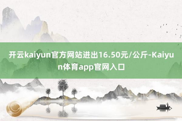 开云kaiyun官方网站进出16.50元/公斤-Kaiyun体育app官网入口
