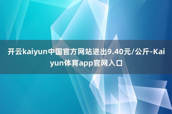 开云kaiyun中国官方网站进出9.40元/公斤-Kaiyun体育app官网入口