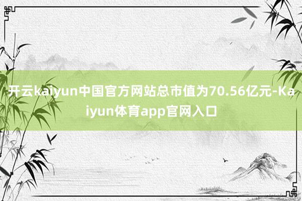 开云kaiyun中国官方网站总市值为70.56亿元-Kaiyun体育app官网入口