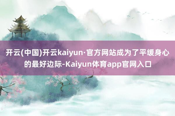 开云(中国)开云kaiyun·官方网站成为了平缓身心的最好边际-Kaiyun体育app官网入口