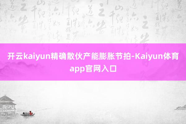 开云kaiyun精确散伙产能膨胀节拍-Kaiyun体育app官网入口