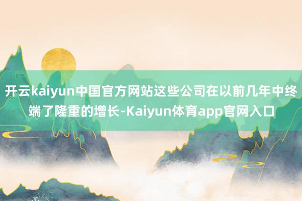 开云kaiyun中国官方网站这些公司在以前几年中终端了隆重的增长-Kaiyun体育app官网入口