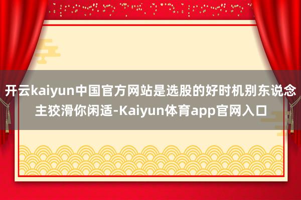 开云kaiyun中国官方网站是选股的好时机别东说念主狡滑你闲适-Kaiyun体育app官网入口