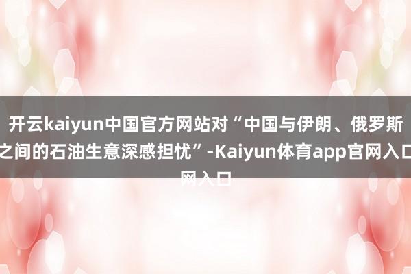 开云kaiyun中国官方网站对“中国与伊朗、俄罗斯之间的石油生意深感担忧”-Kaiyun体育app官网入口