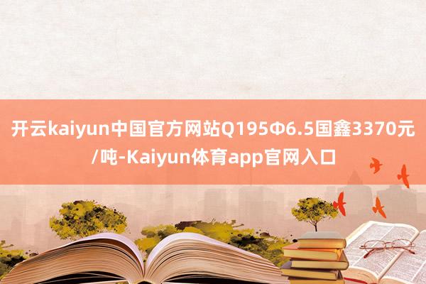 开云kaiyun中国官方网站Q195Ф6.5国鑫3370元/吨-Kaiyun体育app官网入口
