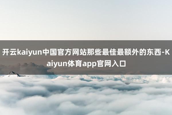 开云kaiyun中国官方网站那些最佳最额外的东西-Kaiyun体育app官网入口