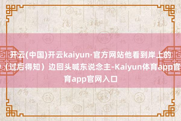 开云(中国)开云kaiyun·官方网站他看到岸上的吴秋钟（过后得知）边回头喊东说念主-Kaiyun体育app官网入口