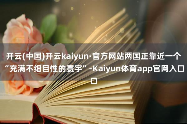 开云(中国)开云kaiyun·官方网站两国正靠近一个“充满不细目性的寰宇”-Kaiyun体育app官网入口