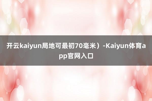 开云kaiyun局地可最初70毫米）-Kaiyun体育app官网入口