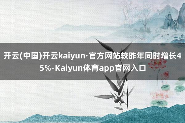 开云(中国)开云kaiyun·官方网站较昨年同时增长45%-Kaiyun体育app官网入口
