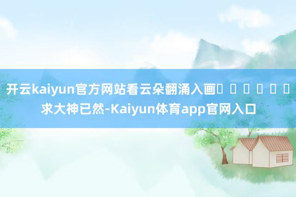 开云kaiyun官方网站看云朵翻涌入画☁️☁️☁️求大神已然-Kaiyun体育app官网入口