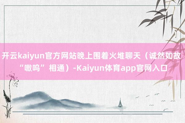 开云kaiyun官方网站晚上围着火堆聊天（诚然如故 “嗷呜” 相通）-Kaiyun体育app官网入口