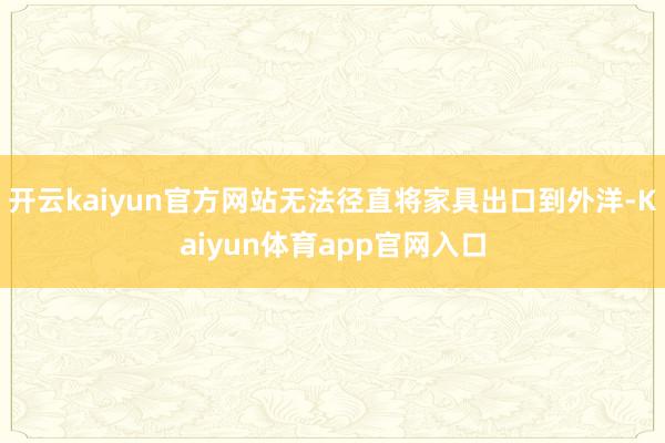 开云kaiyun官方网站无法径直将家具出口到外洋-Kaiyun体育app官网入口