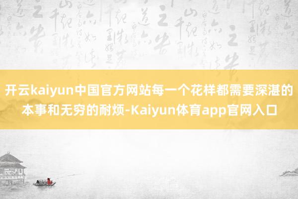 开云kaiyun中国官方网站每一个花样都需要深湛的本事和无穷的耐烦-Kaiyun体育app官网入口