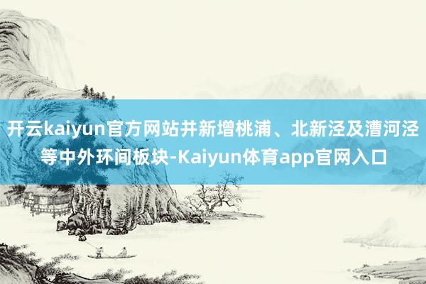 开云kaiyun官方网站并新增桃浦、北新泾及漕河泾等中外环间板块-Kaiyun体育app官网入口