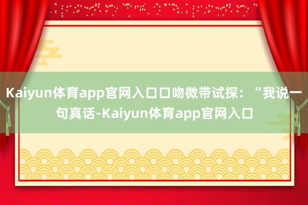 Kaiyun体育app官网入口口吻微带试探:“我说一句真话-Kaiyun体育app官网入口