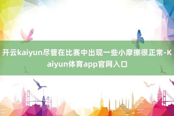 开云kaiyun尽管在比赛中出现一些小摩擦很正常-Kaiyun体育app官网入口