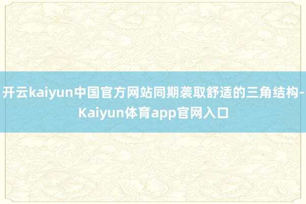 开云kaiyun中国官方网站同期袭取舒适的三角结构-Kaiyun体育app官网入口