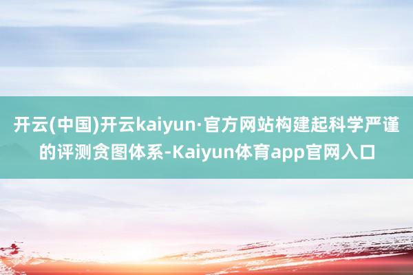 开云(中国)开云kaiyun·官方网站构建起科学严谨的评测贪图体系-Kaiyun体育app官网入口
