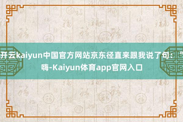 开云kaiyun中国官方网站京东径直来跟我说了句：＂嗨-Kaiyun体育app官网入口