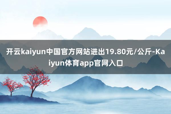 开云kaiyun中国官方网站进出19.80元/公斤-Kaiyun体育app官网入口