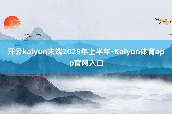 开云kaiyun末端2025年上半年-Kaiyun体育app官网入口