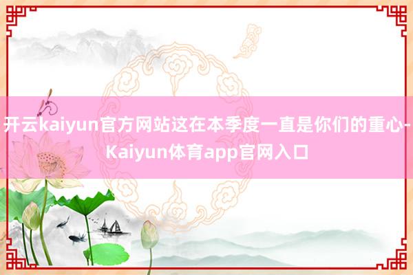 开云kaiyun官方网站这在本季度一直是你们的重心-Kaiyun体育app官网入口