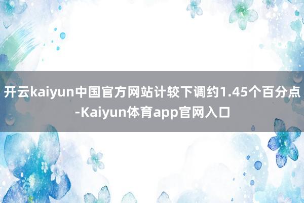 开云kaiyun中国官方网站计较下调约1.45个百分点-Kaiyun体育app官网入口