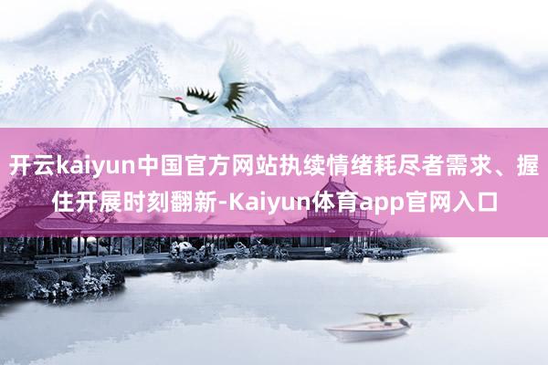 开云kaiyun中国官方网站执续情绪耗尽者需求、握住开展时刻翻新-Kaiyun体育app官网入口