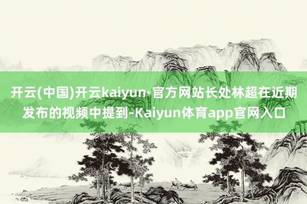 开云(中国)开云kaiyun·官方网站长处林超在近期发布的视频中提到-Kaiyun体育app官网入口