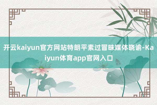 开云kaiyun官方网站特朗平素过冒昧媒体晓谕-Kaiyun体育app官网入口